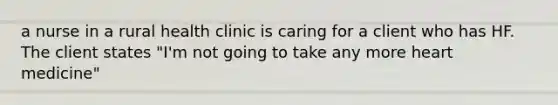 a nurse in a rural health clinic is caring for a client who has HF. The client states "I'm not going to take any more heart medicine"