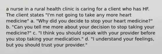 a nurse in a rural health clinic is caring for a client who has HF. The client states "I'm not going to take any more heart medicine" a. "Why did you decide to stop your heart medicine?" b. "Can you tell me more about your decision to stop taking your medicine?" c. "I think you should speak with your provider before you stop taking your medication." d. "I understand your feelings, but you should trust your provider."