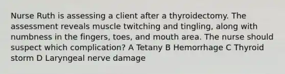 Nurse Ruth is assessing a client after a thyroidectomy. The assessment reveals muscle twitching and tingling, along with numbness in the fingers, toes, and mouth area. The nurse should suspect which complication? A Tetany B Hemorrhage C Thyroid storm D Laryngeal nerve damage