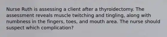 Nurse Ruth is assessing a client after a thyroidectomy. The assessment reveals muscle twitching and tingling, along with numbness in the fingers, toes, and mouth area. The nurse should suspect which complication?