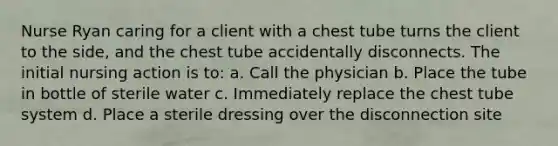 Nurse Ryan caring for a client with a chest tube turns the client to the side, and the chest tube accidentally disconnects. The initial nursing action is to: a. Call the physician b. Place the tube in bottle of sterile water c. Immediately replace the chest tube system d. Place a sterile dressing over the disconnection site