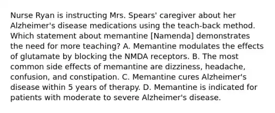 Nurse Ryan is instructing Mrs. Spears' caregiver about her Alzheimer's disease medications using the teach-back method. Which statement about memantine [Namenda] demonstrates the need for more teaching? A. Memantine modulates the effects of glutamate by blocking the NMDA receptors. B. The most common side effects of memantine are dizziness, headache, confusion, and constipation. C. Memantine cures Alzheimer's disease within 5 years of therapy. D. Memantine is indicated for patients with moderate to severe Alzheimer's disease.