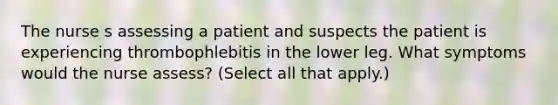 The nurse s assessing a patient and suspects the patient is experiencing thrombophlebitis in the lower leg. What symptoms would the nurse assess? (Select all that apply.)