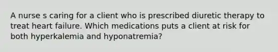 A nurse s caring for a client who is prescribed diuretic therapy to treat heart failure. Which medications puts a client at risk for both hyperkalemia and hyponatremia?