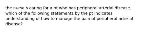 the nurse s caring for a pt who has peripheral arterial disease. which of the following statements by the pt indicates understanding of how to manage the pain of peripheral arterial disease?