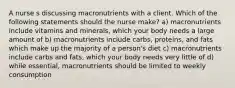 A nurse s discussing macronutrients with a client. Which of the following statements should the nurse make? a) macronutrients include vitamins and minerals, which your body needs a large amount of b) macronutrients include carbs, proteins, and fats which make up the majority of a person's diet c) macronutrients include carbs and fats, which your body needs very little of d) while essential, macronutrients should be limited to weekly consumption