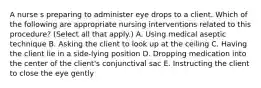 A nurse s preparing to administer eye drops to a client. Which of the following are appropriate nursing interventions related to this procedure? (Select all that apply.) A. Using medical aseptic technique B. Asking the client to look up at the ceiling C. Having the client lie in a side-lying position D. Dropping medication into the center of the client's conjunctival sac E. Instructing the client to close the eye gently