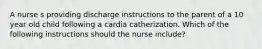 A nurse s providing discharge instructions to the parent of a 10 year old child following a cardia catherization. Which of the following instructions should the nurse include?