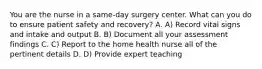 You are the nurse in a same-day surgery center. What can you do to ensure patient safety and recovery? A. A) Record vital signs and intake and output B. B) Document all your assessment findings C. C) Report to the home health nurse all of the pertinent details D. D) Provide expert teaching