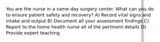 You are the nurse in a same-day surgery center. What can you do to ensure patient safety and recovery? A) Record vital signs and intake and output B) Document all your assessment findings C) Report to the home health nurse all of the pertinent details D) Provide expert teaching