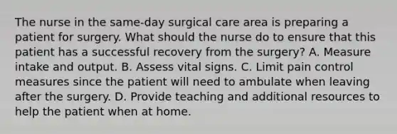 The nurse in the same-day surgical care area is preparing a patient for surgery. What should the nurse do to ensure that this patient has a successful recovery from the surgery? A. Measure intake and output. B. Assess vital signs. C. Limit pain control measures since the patient will need to ambulate when leaving after the surgery. D. Provide teaching and additional resources to help the patient when at home.