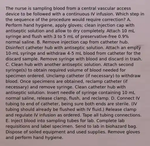 The nurse is sampling blood from a central vascular access device to be followed with a continuous IV infusion. Which step in the sequence of the procedure would require correction? A. Perform hand hygiene, apply gloves; clean injection cap with antiseptic solution and allow to dry completely. Attach 10 mL syringe and flush with 3 to 5 mL of preservative-free 0.9% normal saline. B. Remove injection cap from catheter hub. Disinfect catheter hub with antiseptic solution. Attach an empty 10-mL syringe and withdraw 4-5 mL blood from catheter for the discard sample. Remove syringe with blood and discard in trash. C. Clean hub with another antiseptic solution. Attach second syringe(s) to obtain required volume of blood needed for specimen ordered. Unclamp catheter (if necessary) to withdraw blood. Once specimens are obtained, reclamp catheter (if necessary) and remove syringe. Clean catheter hub with antiseptic solution. Insert needle of syringe containing 10 mL normal saline, release clamp, flush, and reclamp. D. Connect IV tubing to end of catheter, being sure both ends are sterile. (IV tubing should already be flushed with IV fluid.) Release clamp and regulate IV infusion as ordered. Tape all tubing connections. E. Inject blood into sampling tubes for lab. Complete lab requisitions and label specimen. Send to lab in biohazard bag. Dispose of soiled equipment and used supplies. Remove gloves and perform hand hygiene.