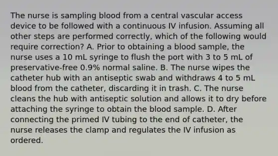 The nurse is sampling blood from a central vascular access device to be followed with a continuous IV infusion. Assuming all other steps are performed correctly, which of the following would require correction? A. Prior to obtaining a blood sample, the nurse uses a 10 mL syringe to flush the port with 3 to 5 mL of preservative-free 0.9% normal saline. B. The nurse wipes the catheter hub with an antiseptic swab and withdraws 4 to 5 mL blood from the catheter, discarding it in trash. C. The nurse cleans the hub with antiseptic solution and allows it to dry before attaching the syringe to obtain the blood sample. D. After connecting the primed IV tubing to the end of catheter, the nurse releases the clamp and regulates the IV infusion as ordered.