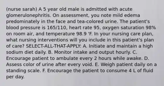 (nurse sarah) A 5 year old male is admitted with acute glomerulonephritis. On assessment, you note mild edema predominately in the face and tea-colored urine. The patient's blood pressure is 165/110, heart rate 95, oxygen saturation 98% on room air, and temperature 98.9 'F. In your nursing care plan, what nursing interventions will you include in this patient's plan of care? SELECT-ALL-THAT-APPLY: A. Initiate and maintain a high sodium diet daily. B. Monitor intake and output hourly. C. Encourage patient to ambulate every 2 hours while awake. D. Assess color of urine after every void. E. Weigh patient daily on a standing scale. F. Encourage the patient to consume 4 L of fluid per day.