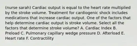 (nurse sarah) Cardiac output is equal to the heart rate multiplied by the stroke volume. Treatment for cardiogenic shock includes medications that increase cardiac output. One of the factors that help determine cardiac output is stroke volume. Select all the factors that determine stroke volume? A. Cardiac Index B. Preload C. Pulmonary capillary wedge pressure D. Afterload E. Heart rate F. Contractility