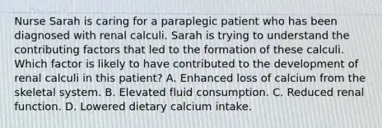 Nurse Sarah is caring for a paraplegic patient who has been diagnosed with renal calculi. Sarah is trying to understand the contributing factors that led to the formation of these calculi. Which factor is likely to have contributed to the development of renal calculi in this patient? A. Enhanced loss of calcium from the skeletal system. B. Elevated fluid consumption. C. Reduced renal function. D. Lowered dietary calcium intake.