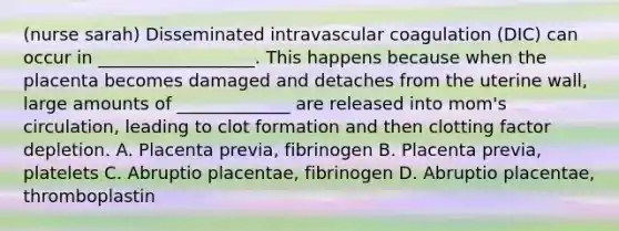 (nurse sarah) Disseminated intravascular coagulation (DIC) can occur in __________________. This happens because when the placenta becomes damaged and detaches from the uterine wall, large amounts of _____________ are released into mom's circulation, leading to clot formation and then clotting factor depletion. A. Placenta previa, fibrinogen B. Placenta previa, platelets C. Abruptio placentae, fibrinogen D. Abruptio placentae, thromboplastin