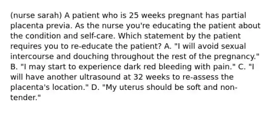 (nurse sarah) A patient who is 25 weeks pregnant has partial placenta previa. As the nurse you're educating the patient about the condition and self-care. Which statement by the patient requires you to re-educate the patient? A. "I will avoid sexual intercourse and douching throughout the rest of the pregnancy." B. "I may start to experience dark red bleeding with pain." C. "I will have another ultrasound at 32 weeks to re-assess the placenta's location." D. "My uterus should be soft and non-tender."