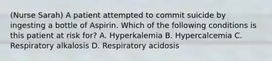 (Nurse Sarah) A patient attempted to commit suicide by ingesting a bottle of Aspirin. Which of the following conditions is this patient at risk for? A. Hyperkalemia B. Hypercalcemia C. Respiratory alkalosis D. Respiratory acidosis