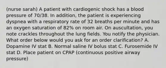 (nurse sarah) A patient with cardiogenic shock has a blood pressure of 70/38. In addition, the patient is experiencing dyspnea with a respiratory rate of 32 breaths per minute and has an oxygen saturation of 82% on room air. On auscultation, you note crackles throughout the lung fields. You notify the physician. What order below would you ask for an order clarification? A. Dopamine IV stat B. Normal saline IV bolus stat C. Furosemide IV stat D. Place patient on CPAP (continuous positive airway pressure)