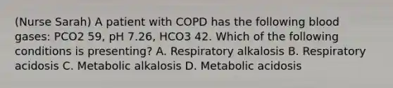 (Nurse Sarah) A patient with COPD has the following blood gases: PCO2 59, pH 7.26, HCO3 42. Which of the following conditions is presenting? A. Respiratory alkalosis B. Respiratory acidosis C. Metabolic alkalosis D. Metabolic acidosis