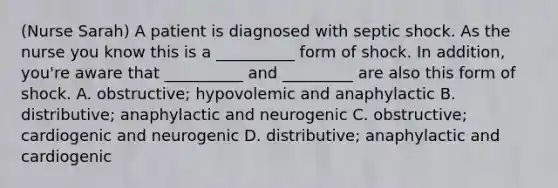 (Nurse Sarah) A patient is diagnosed with septic shock. As the nurse you know this is a __________ form of shock. In addition, you're aware that __________ and _________ are also this form of shock. A. obstructive; hypovolemic and anaphylactic B. distributive; anaphylactic and neurogenic C. obstructive; cardiogenic and neurogenic D. distributive; anaphylactic and cardiogenic