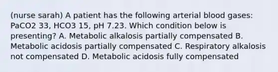 (nurse sarah) A patient has the following arterial blood gases: PaCO2 33, HCO3 15, pH 7.23. Which condition below is presenting? A. Metabolic alkalosis partially compensated B. Metabolic acidosis partially compensated C. Respiratory alkalosis not compensated D. Metabolic acidosis fully compensated