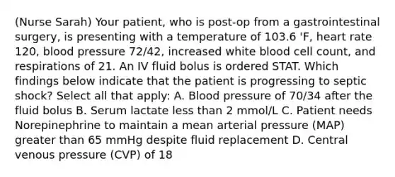 (Nurse Sarah) Your patient, who is post-op from a gastrointestinal surgery, is presenting with a temperature of 103.6 'F, heart rate 120, blood pressure 72/42, increased white blood cell count, and respirations of 21. An IV fluid bolus is ordered STAT. Which findings below indicate that the patient is progressing to septic shock? Select all that apply: A. Blood pressure of 70/34 after the fluid bolus B. Serum lactate less than 2 mmol/L C. Patient needs Norepinephrine to maintain a mean arterial pressure (MAP) greater than 65 mmHg despite fluid replacement D. Central venous pressure (CVP) of 18