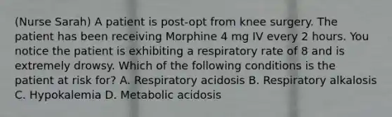 (Nurse Sarah) A patient is post-opt from knee surgery. The patient has been receiving Morphine 4 mg IV every 2 hours. You notice the patient is exhibiting a respiratory rate of 8 and is extremely drowsy. Which of the following conditions is the patient at risk for? A. Respiratory acidosis B. Respiratory alkalosis C. Hypokalemia D. Metabolic acidosis