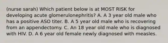 (nurse sarah) Which patient below is at MOST RISK for developing acute glomerulonephritis? A. A 3 year old male who has a positive ASO titer. B. A 5 year old male who is recovering from an appendectomy. C. An 18 year old male who is diagnosed with HIV. D. A 6 year old female newly diagnosed with measles.