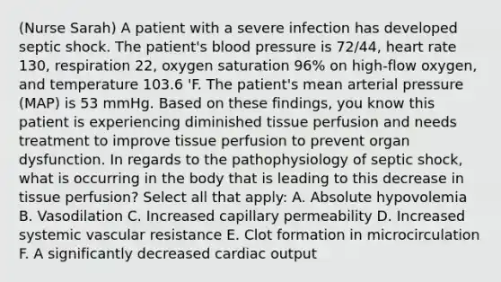 (Nurse Sarah) A patient with a severe infection has developed septic shock. The patient's blood pressure is 72/44, heart rate 130, respiration 22, oxygen saturation 96% on high-flow oxygen, and temperature 103.6 'F. The patient's mean arterial pressure (MAP) is 53 mmHg. Based on these findings, you know this patient is experiencing diminished tissue perfusion and needs treatment to improve tissue perfusion to prevent organ dysfunction. In regards to the pathophysiology of septic shock, what is occurring in the body that is leading to this decrease in tissue perfusion? Select all that apply: A. Absolute hypovolemia B. Vasodilation C. Increased capillary permeability D. Increased systemic vascular resistance E. Clot formation in microcirculation F. A significantly decreased cardiac output