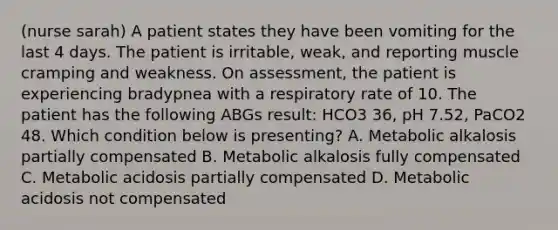 (nurse sarah) A patient states they have been vomiting for the last 4 days. The patient is irritable, weak, and reporting muscle cramping and weakness. On assessment, the patient is experiencing bradypnea with a respiratory rate of 10. The patient has the following ABGs result: HCO3 36, pH 7.52, PaCO2 48. Which condition below is presenting? A. Metabolic alkalosis partially compensated B. Metabolic alkalosis fully compensated C. Metabolic acidosis partially compensated D. Metabolic acidosis not compensated