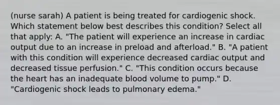 (nurse sarah) A patient is being treated for cardiogenic shock. Which statement below best describes this condition? Select all that apply: A. "The patient will experience an increase in cardiac output due to an increase in preload and afterload." B. "A patient with this condition will experience decreased cardiac output and decreased tissue perfusion." C. "This condition occurs because the heart has an inadequate blood volume to pump." D. "Cardiogenic shock leads to pulmonary edema."