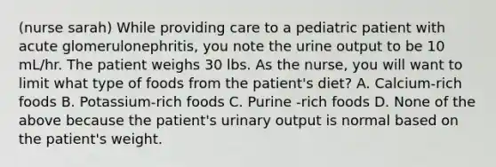 (nurse sarah) While providing care to a pediatric patient with acute glomerulonephritis, you note the urine output to be 10 mL/hr. The patient weighs 30 lbs. As the nurse, you will want to limit what type of foods from the patient's diet? A. Calcium-rich foods B. Potassium-rich foods C. Purine -rich foods D. None of the above because the patient's urinary output is normal based on the patient's weight.