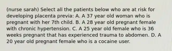 (nurse sarah) Select all the patients below who are at risk for developing placenta previa: A. A 37 year old woman who is pregnant with her 7th child. B. A 28 year old pregnant female with chronic hypertension. C. A 25 year old female who is 36 weeks pregnant that has experienced trauma to abdomen. D. A 20 year old pregnant female who is a cocaine user.