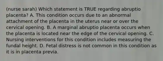 (nurse sarah) Which statement is TRUE regarding abruptio placenta? A. This condition occurs due to an abnormal attachment of the placenta in the uterus near or over the cervical opening. B. A marginal abruptio placenta occurs when the placenta is located near the edge of the cervical opening. C. Nursing interventions for this condition includes measuring the fundal height. D. Fetal distress is not common in this condition as it is in placenta previa.