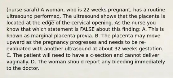 (nurse sarah) A woman, who is 22 weeks pregnant, has a routine ultrasound performed. The ultrasound shows that the placenta is located at the edge of the cervical opening. As the nurse you know that which statement is FALSE about this finding: A. This is known as marginal placenta previa. B. The placenta may move upward as the pregnancy progresses and needs to be re-evaluated with another ultrasound at about 32 weeks gestation. C. The patient will need to have a c-section and cannot deliver vaginally. D. The woman should report any bleeding immediately to the doctor.