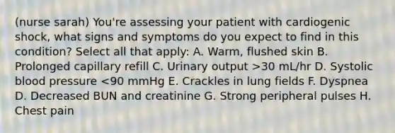 (nurse sarah) You're assessing your patient with cardiogenic shock, what signs and symptoms do you expect to find in this condition? Select all that apply: A. Warm, flushed skin B. Prolonged capillary refill C. Urinary output >30 mL/hr D. Systolic blood pressure <90 mmHg E. Crackles in lung fields F. Dyspnea D. Decreased BUN and creatinine G. Strong peripheral pulses H. Chest pain