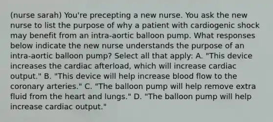 (nurse sarah) You're precepting a new nurse. You ask the new nurse to list the purpose of why a patient with cardiogenic shock may benefit from an intra-aortic balloon pump. What responses below indicate the new nurse understands the purpose of an intra-aortic balloon pump? Select all that apply: A. "This device increases the cardiac afterload, which will increase cardiac output." B. "This device will help increase blood flow to the coronary arteries." C. "The balloon pump will help remove extra fluid from the heart and lungs." D. "The balloon pump will help increase cardiac output."