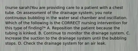 (nurse sarah)You are providing care to a patient with a chest tube. On assessment of the drainage system, you note continuous bubbling in the water seal chamber and oscillation. Which of the following is the CORRECT nursing intervention for this type of finding?* A. Reposition the patient because the tubing is kinked. B. Continue to monitor the drainage system. C. Increase the suction to the drainage system until the bubbling stops. D. Check the drainage system for an air leak.