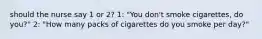 should the nurse say 1 or 2? 1: "You don't smoke cigarettes, do you?" 2: "How many packs of cigarettes do you smoke per day?"