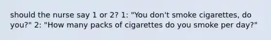 should the nurse say 1 or 2? 1: "You don't smoke cigarettes, do you?" 2: "How many packs of cigarettes do you smoke per day?"