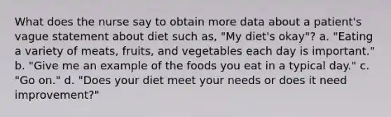 What does the nurse say to obtain more data about a patient's vague statement about diet such as, "My diet's okay"? a. "Eating a variety of meats, fruits, and vegetables each day is important." b. "Give me an example of the foods you eat in a typical day." c. "Go on." d. "Does your diet meet your needs or does it need improvement?"