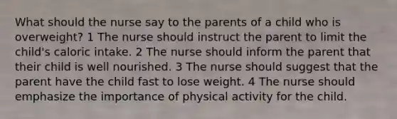 What should the nurse say to the parents of a child who is overweight? 1 The nurse should instruct the parent to limit the child's caloric intake. 2 The nurse should inform the parent that their child is well nourished. 3 The nurse should suggest that the parent have the child fast to lose weight. 4 The nurse should emphasize the importance of physical activity for the child.