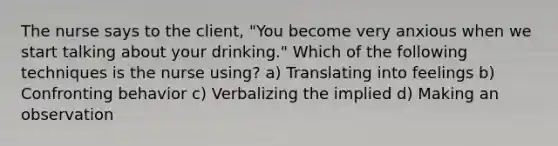 The nurse says to the client, "You become very anxious when we start talking about your drinking." Which of the following techniques is the nurse using? a) Translating into feelings b) Confronting behavior c) Verbalizing the implied d) Making an observation