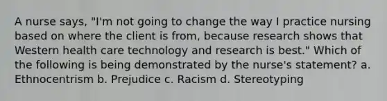 A nurse says, "I'm not going to change the way I practice nursing based on where the client is from, because research shows that Western health care technology and research is best." Which of the following is being demonstrated by the nurse's statement? a. Ethnocentrism b. Prejudice c. Racism d. Stereotyping