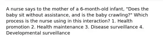 A nurse says to the mother of a 6-month-old infant, "Does the baby sit without assistance, and is the baby crawling?" Which process is the nurse using in this interaction? 1. Health promotion 2. Health maintenance 3. Disease surveillance 4. Developmental surveillance