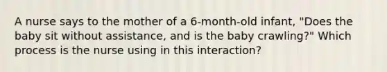 A nurse says to the mother of a 6-month-old infant, "Does the baby sit without assistance, and is the baby crawling?" Which process is the nurse using in this interaction?