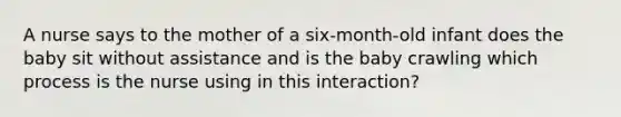 A nurse says to the mother of a six-month-old infant does the baby sit without assistance and is the baby crawling which process is the nurse using in this interaction?