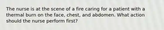 The nurse is at the scene of a fire caring for a patient with a thermal burn on the face, chest, and abdomen. What action should the nurse perform first?